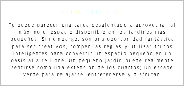 JARDINES PEQUEÑOS Te puede parecer una tarea desalentadora aprovechar al máximo el espacio disponible en los jardines más pequeños. Sin embargo, son una oportunidad fantástica para ser creativos, romper las reglas y utilizar trucos inteligentes para convertir un espacio pequeño en un oasis al aire libre. Un pequeño jardín puede realmente sentirse como una extensión de los cuartos; Un escape verde para relajarse, entretenerse y disfrutar.