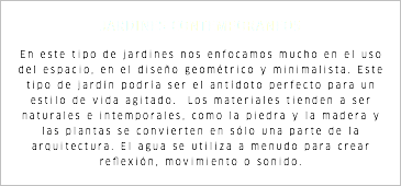 JARDINES CONTEMPORANEOS En este tipo de jardines nos enfocamos mucho en el uso del espacio, en el diseño geométrico y minimalista. Este tipo de jardín podría ser el antídoto perfecto para un estilo de vida agitado. Los materiales tienden a ser naturales e intemporales, como la piedra y la madera y las plantas se convierten en sólo una parte de la arquitectura. El agua se utiliza a menudo para crear reflexión, movimiento o sonido.