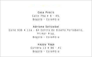 ENCUENTRANOS EN: Casa Precis Calle 79a # 8 - 45. Bogotá - Colombia Adriana Satizabal Calle 93b # 11a - 84 Centro de Diseño Portobello, Primer Piso. Bogotá - Colombia Happy Yoga Carrera 13 # 96 - 41 Bogotá - Colombia