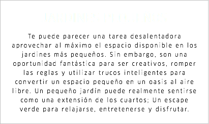 JARDINES PEQUEÑOS Te puede parecer una tarea desalentadora aprovechar al máximo el espacio disponible en los jardines más pequeños. Sin embargo, son una oportunidad fantástica para ser creativos, romper las reglas y utilizar trucos inteligentes para convertir un espacio pequeño en un oasis al aire libre. Un pequeño jardín puede realmente sentirse como una extensión de los cuartos; Un escape verde para relajarse, entretenerse y disfrutar.